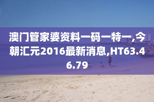 澳门管家婆资料一码一特一,今朝汇元2016最新消息,HT63.46.79