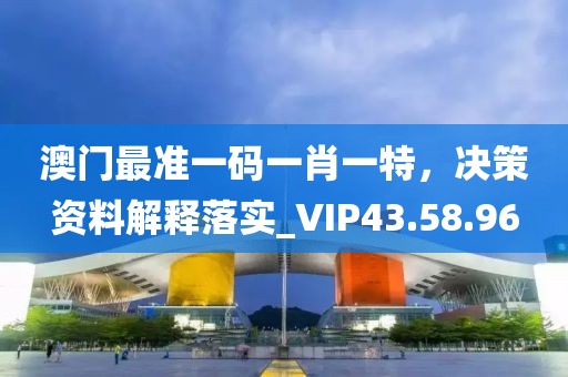 澳门最准一码一肖一特，决策资料解释落实_VIP43.58.96