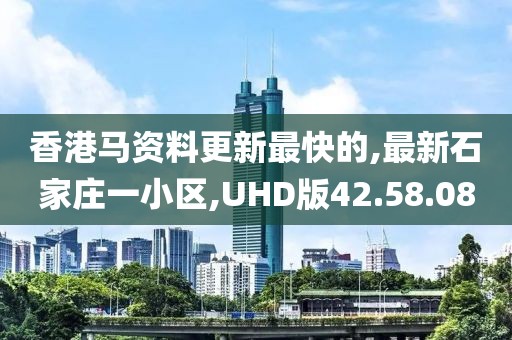 香港马资料更新最快的,最新石家庄一小区,UHD版42.58.08