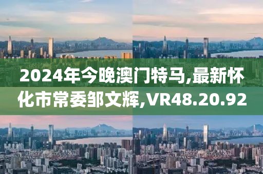2024年今晚澳门特马,最新怀化市常委邹文辉,VR48.20.92