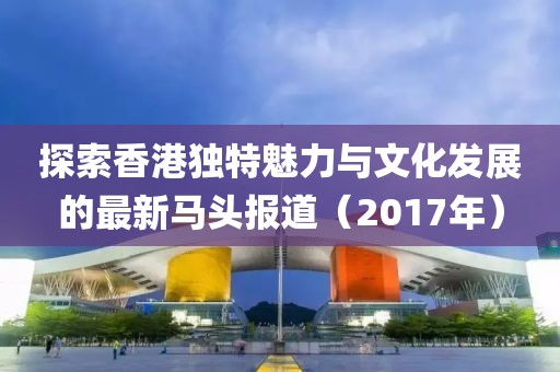 探索香港独特魅力与文化发展的最新马头报道（2017年）