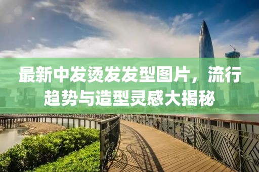 最新中发烫发发型图片，流行趋势与造型灵感大揭秘