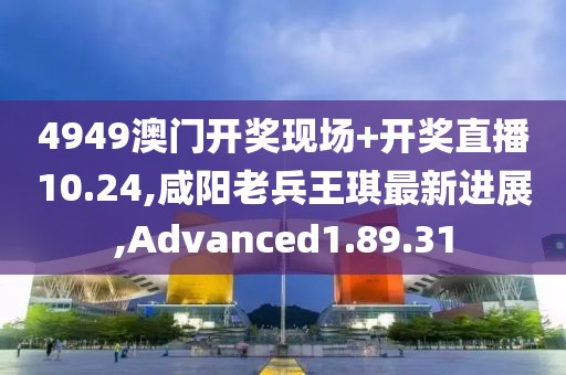 4949澳门开奖现场+开奖直播10.24,咸阳老兵王琪最新进展,Advanced1.89.31