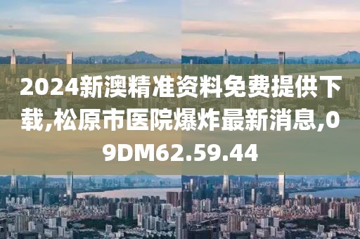 2024新澳精准资料免费提供下载,松原市医院爆炸最新消息,09DM62.59.44