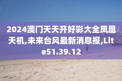 2024澳门天天开好彩大全凤凰天机,未来台风最新消息报,Lite51.39.12