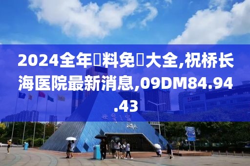 2024全年資料免費大全,祝桥长海医院最新消息,09DM84.94.43