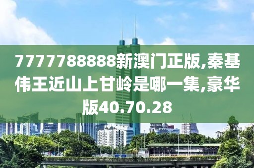 7777788888新澳门正版,秦基伟王近山上甘岭是哪一集,豪华版40.70.28