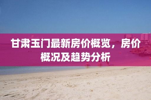 甘肃玉门最新房价概览，房价概况及趋势分析
