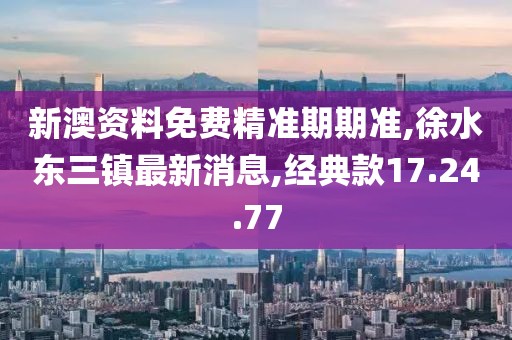 新澳资料免费精准期期准,徐水东三镇最新消息,经典款17.24.77