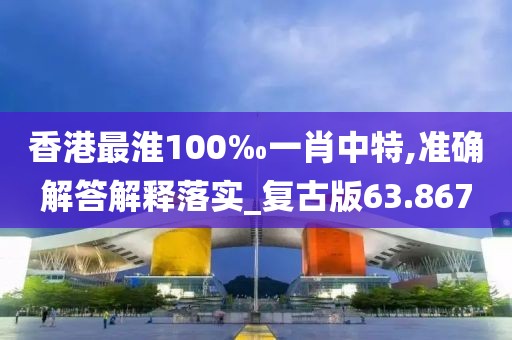 香港最淮100‰一肖中特,准确解答解释落实_复古版63.867