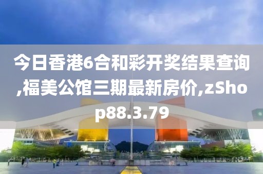 今日香港6合和彩开奖结果查询,福美公馆三期最新房价,zShop88.3.79