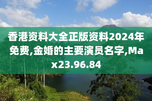 香港资料大全正版资料2024年免费,金婚的主要演员名字,Max23.96.84