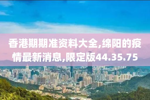 香港期期准资料大全,绵阳的疫情最新消息,限定版44.35.75