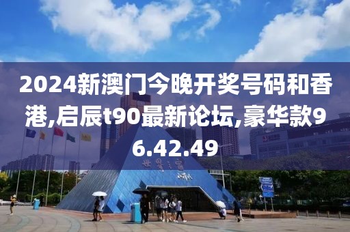 2024新澳门今晚开奖号码和香港,启辰t90最新论坛,豪华款96.42.49