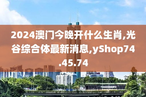 2024澳门今晚开什么生肖,光谷综合体最新消息,yShop74.45.74