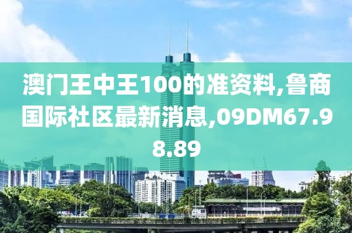 澳门王中王100的准资料,鲁商国际社区最新消息,09DM67.98.89