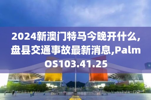 2024新澳门特马今晚开什么,盘县交通事故最新消息,PalmOS103.41.25