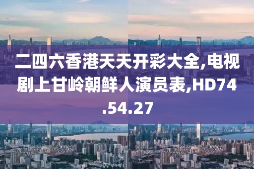 二四六香港天天开彩大全,电视剧上甘岭朝鲜人演员表,HD74.54.27