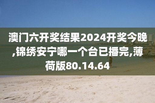 澳门六开奖结果2024开奖今晚,锦绣安宁哪一个台已播完,薄荷版80.14.64