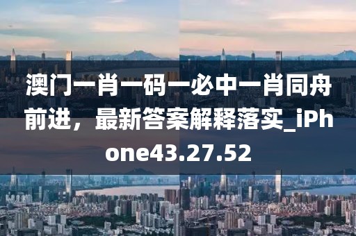 澳门一肖一码一必中一肖同舟前进，最新答案解释落实_iPhone43.27.52