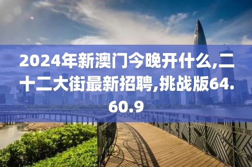 2024年新澳门今晚开什么,二十二大街最新招聘,挑战版64.60.9