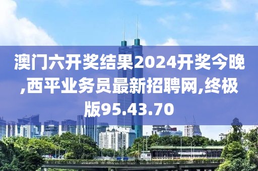 澳门六开奖结果2024开奖今晚,西平业务员最新招聘网,终极版95.43.70