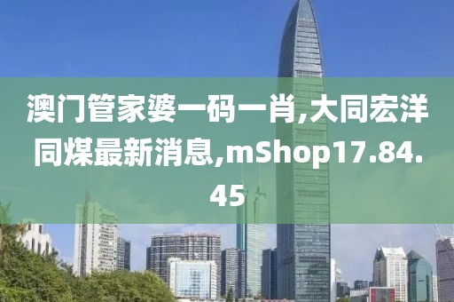 澳门管家婆一码一肖,大同宏洋同煤最新消息,mShop17.84.45