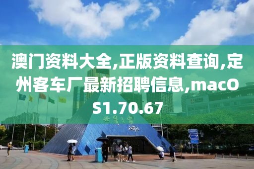 澳门资料大全,正版资料查询,定州客车厂最新招聘信息,macOS1.70.67