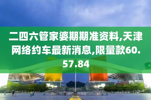 二四六管家婆期期准资料,天津网络约车最新消息,限量款60.57.84