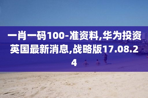 一肖一码100-准资料,华为投资英国最新消息,战略版17.08.24