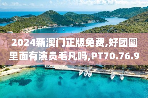 2024新澳门正版免费,好团圆里面有演员毛凡吗,PT70.76.9