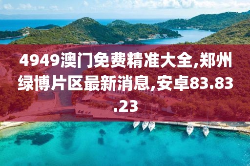 4949澳门免费精准大全,郑州绿博片区最新消息,安卓83.83.23