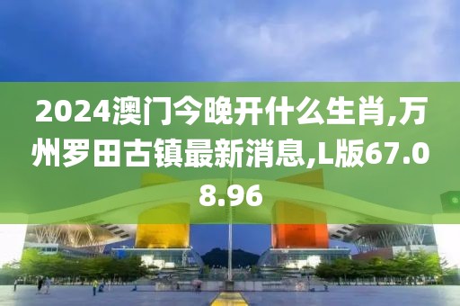 2024澳门今晚开什么生肖,万州罗田古镇最新消息,L版67.08.96