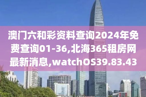 澳门六和彩资料查询2024年免费查询01-36,北海365租房网最新消息,watchOS39.83.43