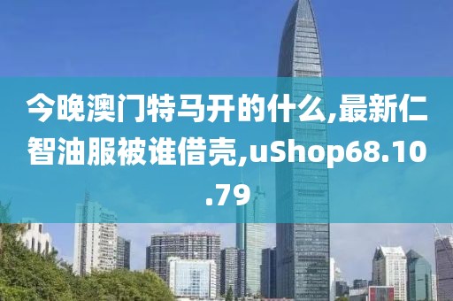 今晚澳门特马开的什么,最新仁智油服被谁借壳,uShop68.10.79