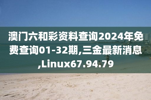 澳门六和彩资料查询2024年免费查询01-32期,三金最新消息,Linux67.94.79