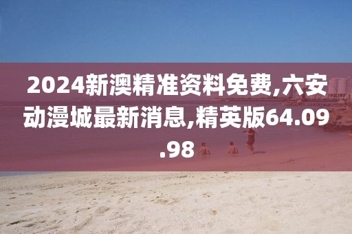 2024新澳精准资料免费,六安动漫城最新消息,精英版64.09.98