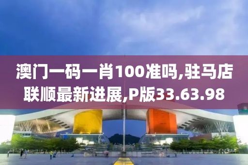 澳门一码一肖100准吗,驻马店联顺最新进展,P版33.63.98