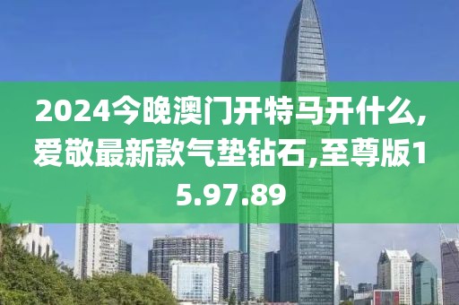 2024今晚澳门开特马开什么,爱敬最新款气垫钻石,至尊版15.97.89