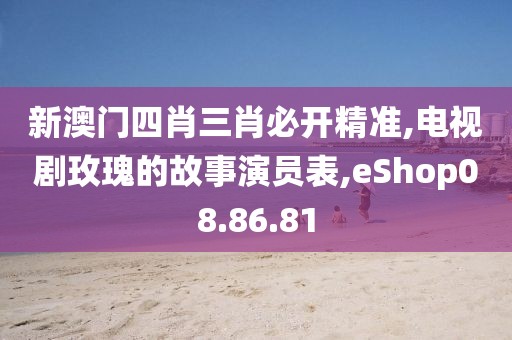 新澳门四肖三肖必开精准,电视剧玫瑰的故事演员表,eShop08.86.81