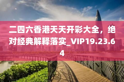 二四六香港天天开彩大全，绝对经典解释落实_VIP19.23.64
