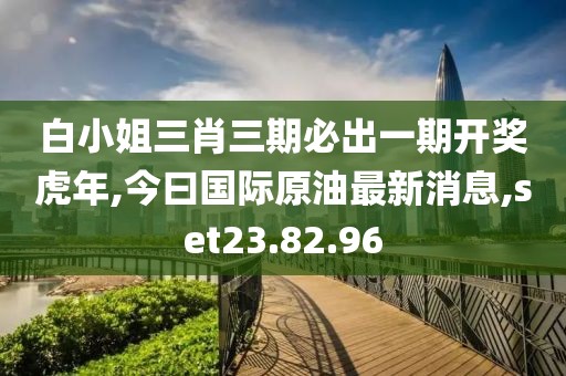 白小姐三肖三期必出一期开奖虎年,今曰国际原油最新消息,set23.82.96