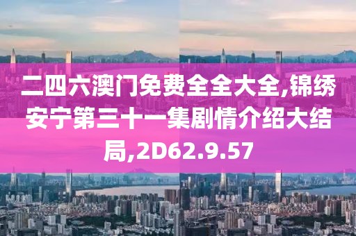 二四六澳门免费全全大全,锦绣安宁第三十一集剧情介绍大结局,2D62.9.57