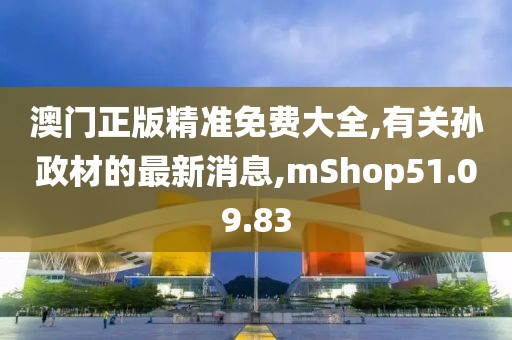 澳门正版精准免费大全,有关孙政材的最新消息,mShop51.09.83