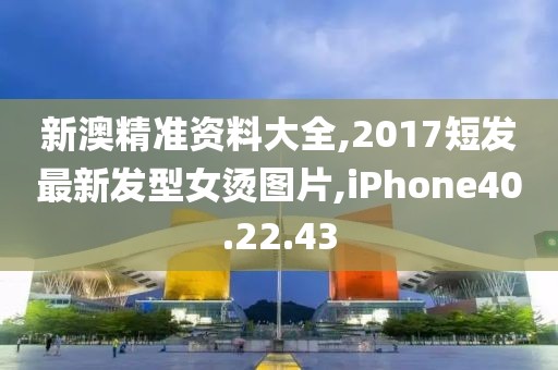 新澳精准资料大全,2017短发最新发型女烫图片,iPhone40.22.43