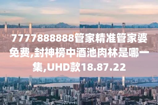 7777888888管家精准管家婆免费,封神榜中酒池肉林是哪一集,UHD款18.87.22