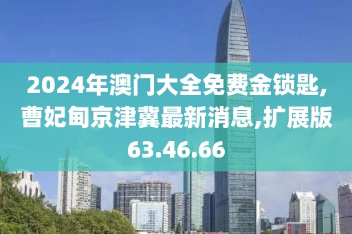 2024年澳门大全免费金锁匙,曹妃甸京津冀最新消息,扩展版63.46.66