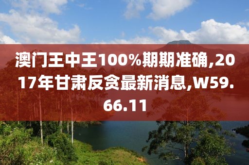 澳门王中王100%期期准确,2017年甘肃反贪最新消息,W59.66.11
