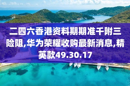 二四六香港资料期期准千附三险阻,华为荣耀收购最新消息,精英款49.30.17