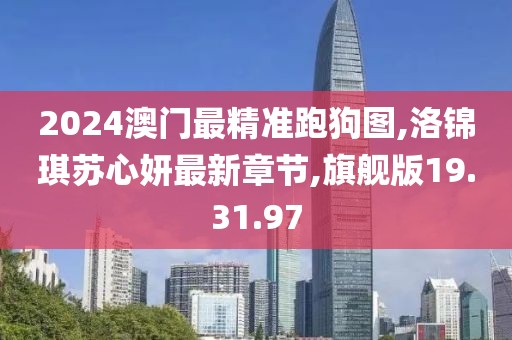 2024澳门最精准跑狗图,洛锦琪苏心妍最新章节,旗舰版19.31.97